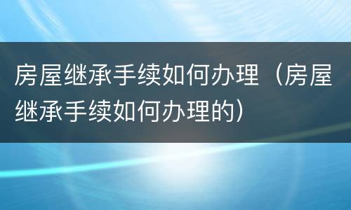 房屋继承手续如何办理（房屋继承手续如何办理的）