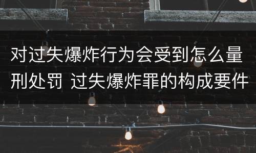 对过失爆炸行为会受到怎么量刑处罚 过失爆炸罪的构成要件