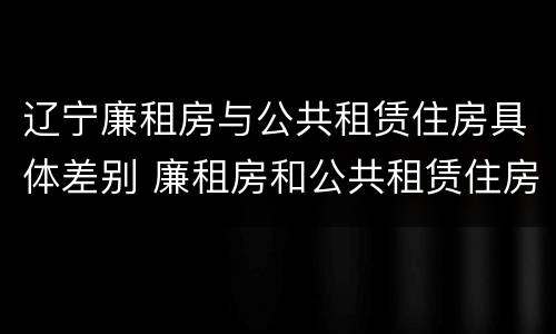 辽宁廉租房与公共租赁住房具体差别 廉租房和公共租赁住房的区别
