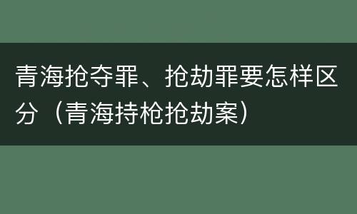 青海抢夺罪、抢劫罪要怎样区分（青海持枪抢劫案）