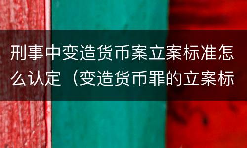 刑事中变造货币案立案标准怎么认定（变造货币罪的立案标准）