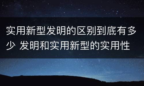 实用新型发明的区别到底有多少 发明和实用新型的实用性