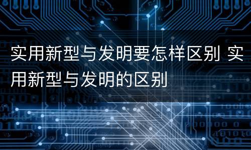 实用新型与发明要怎样区别 实用新型与发明的区别