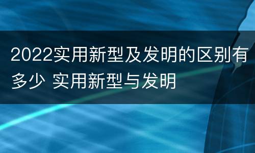 2022实用新型及发明的区别有多少 实用新型与发明