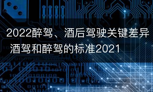 2022醉驾、酒后驾驶关键差异 酒驾和醉驾的标准2021