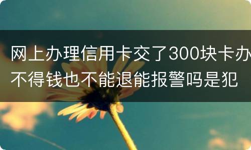 网上办理信用卡交了300块卡办不得钱也不能退能报警吗是犯法吗