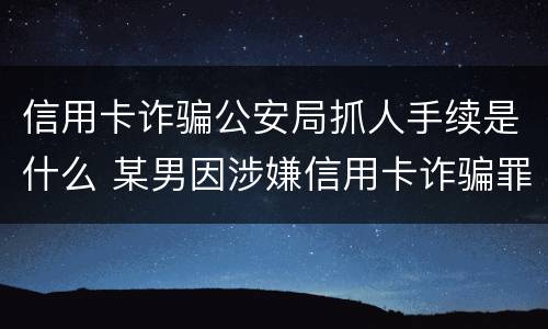 信用卡诈骗公安局抓人手续是什么 某男因涉嫌信用卡诈骗罪被公安机关立案侦查