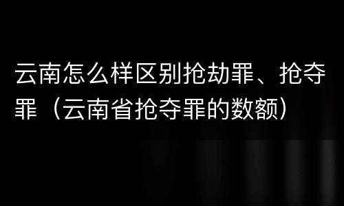 云南怎么样区别抢劫罪、抢夺罪（云南省抢夺罪的数额）