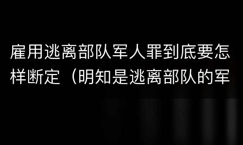 雇用逃离部队军人罪到底要怎样断定（明知是逃离部队的军人而雇用的）