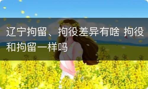 辽宁拘留、拘役差异有啥 拘役和拘留一样吗