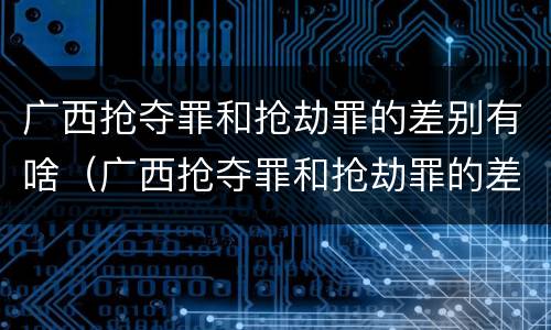 广西抢夺罪和抢劫罪的差别有啥（广西抢夺罪和抢劫罪的差别有啥区别）
