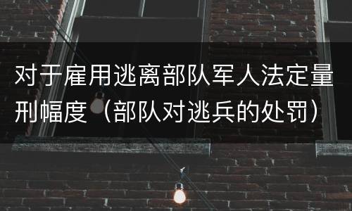 对于雇用逃离部队军人法定量刑幅度（部队对逃兵的处罚）