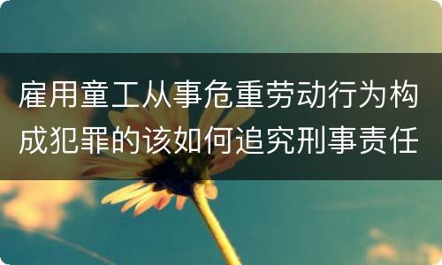 雇用童工从事危重劳动行为构成犯罪的该如何追究刑事责任
