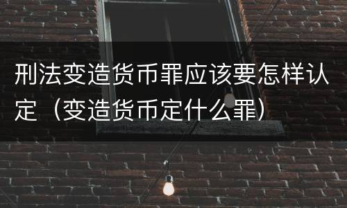刑法变造货币罪应该要怎样认定（变造货币定什么罪）