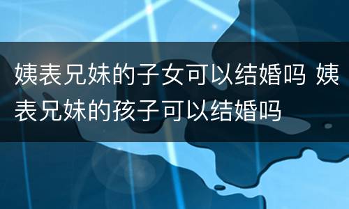 姨表兄妹的子女可以结婚吗 姨表兄妹的孩子可以结婚吗