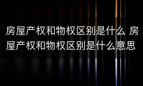 房屋产权和物权区别是什么 房屋产权和物权区别是什么意思