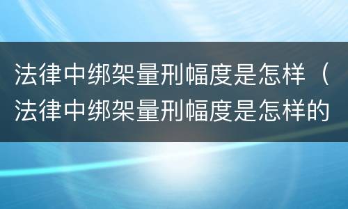 法律中绑架量刑幅度是怎样（法律中绑架量刑幅度是怎样的）