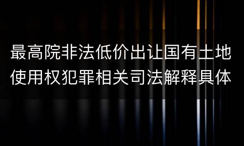 最高院非法低价出让国有土地使用权犯罪相关司法解释具体有哪些重要规定