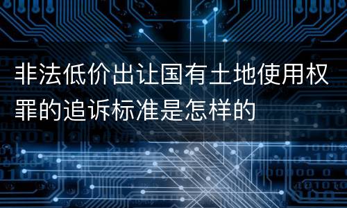 非法低价出让国有土地使用权罪的追诉标准是怎样的