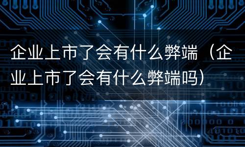 企业上市了会有什么弊端（企业上市了会有什么弊端吗）