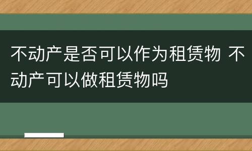 不动产是否可以作为租赁物 不动产可以做租赁物吗