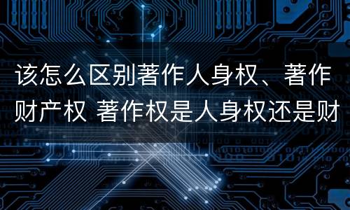 该怎么区别著作人身权、著作财产权 著作权是人身权还是财产权