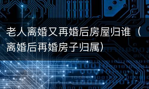 老人离婚又再婚后房屋归谁（离婚后再婚房子归属）