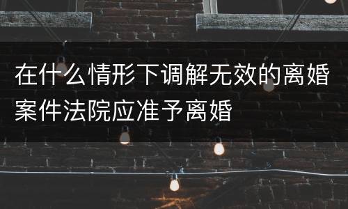 在什么情形下调解无效的离婚案件法院应准予离婚