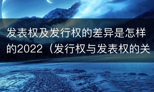 发表权及发行权的差异是怎样的2022（发行权与发表权的关系）