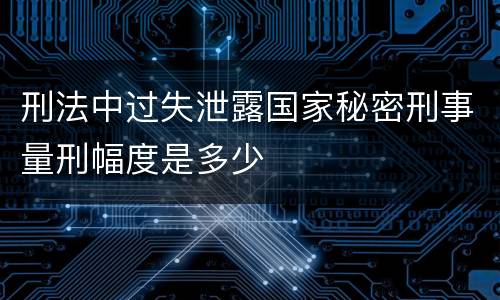 刑法中过失泄露国家秘密刑事量刑幅度是多少