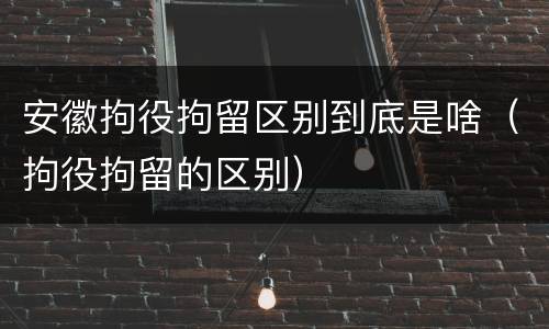 安徽拘役拘留区别到底是啥（拘役拘留的区别）
