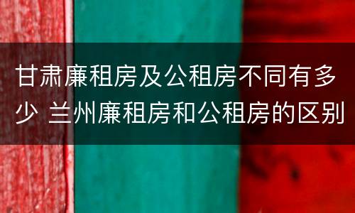 甘肃廉租房及公租房不同有多少 兰州廉租房和公租房的区别