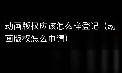 动画版权应该怎么样登记（动画版权怎么申请）