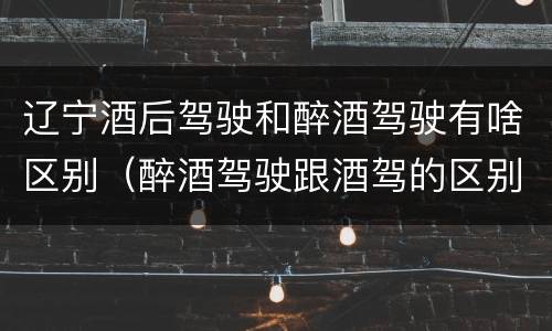 辽宁酒后驾驶和醉酒驾驶有啥区别（醉酒驾驶跟酒驾的区别）