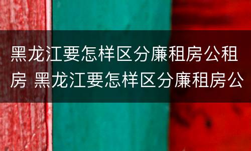 黑龙江要怎样区分廉租房公租房 黑龙江要怎样区分廉租房公租房和住宅