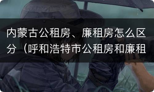 内蒙古公租房、廉租房怎么区分（呼和浩特市公租房和廉租房的区别）