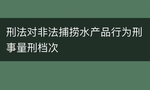 刑法对非法捕捞水产品行为刑事量刑档次