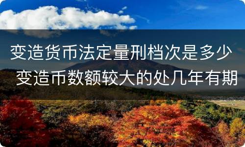 变造货币法定量刑档次是多少 变造币数额较大的处几年有期徒刑
