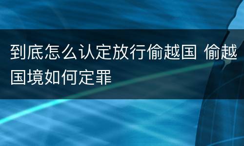 到底怎么认定放行偷越国 偷越国境如何定罪