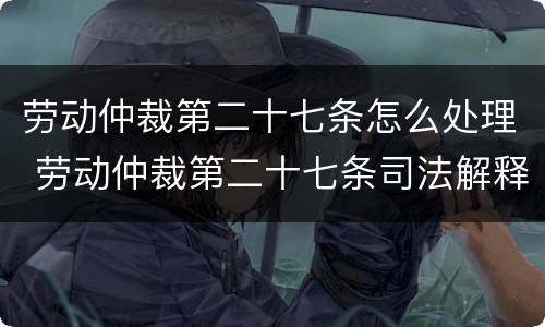 劳动仲裁第二十七条怎么处理 劳动仲裁第二十七条司法解释