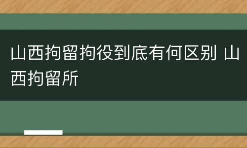 山西拘留拘役到底有何区别 山西拘留所