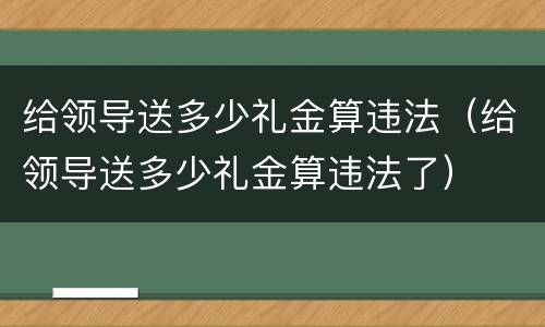 给领导送多少礼金算违法（给领导送多少礼金算违法了）