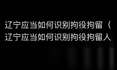 辽宁应当如何识别拘役拘留（辽宁应当如何识别拘役拘留人员）