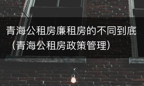 青海公租房廉租房的不同到底（青海公租房政策管理）