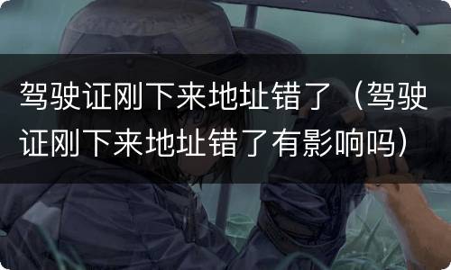 驾驶证刚下来地址错了（驾驶证刚下来地址错了有影响吗）