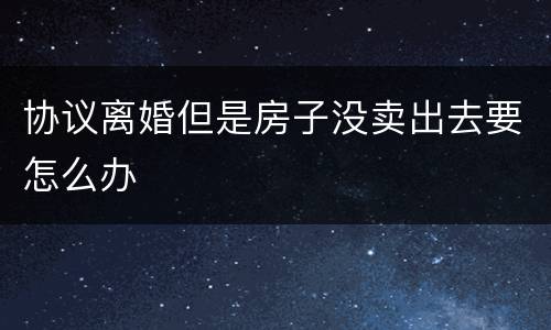 协议离婚但是房子没卖出去要怎么办