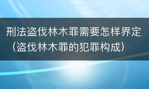 刑法盗伐林木罪需要怎样界定（盗伐林木罪的犯罪构成）