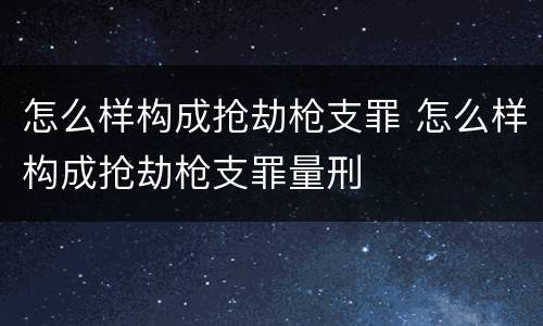 怎么样构成抢劫枪支罪 怎么样构成抢劫枪支罪量刑