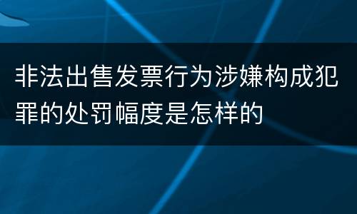 非法出售发票行为涉嫌构成犯罪的处罚幅度是怎样的