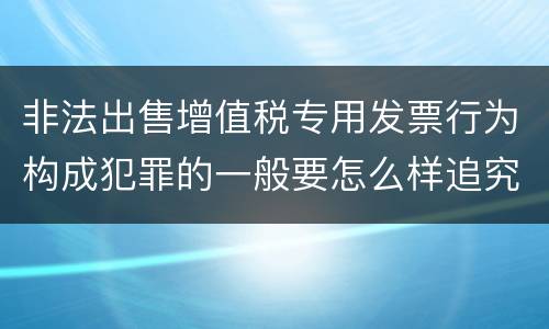 非法出售增值税专用发票行为构成犯罪的一般要怎么样追究责任